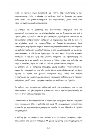 Μετά το ηχητικό σήμα (κουδούνι), με ευθύνη της διευθύντριας ή των
εφημερευόντων, κλείνει η είσοδος του σχολείου. Κατά τη διάρκεια του χρόνου
προσέλευσης των μαθητών/μαθητριών δεν παρευρίσκεται, χωρίς άδεια στον
χώρο του σχολείου, κανένας επισκέπτης.
Οι μαθητές και οι μαθήτριες που συνοδεύονται καθημερινά κατά την
αποχώρησή τους περιμένουν τον γονέα/κηδεμόνα τους και δε φεύγουν ποτέ από το
Σχολείο χωρίς τη συνοδεία τους. Οι γονείς/κηδεμόνες προσέρχονται έγκαιρα για την
παραλαβή των μαθητών και των μαθητριών και παραμένουν έξω από τις εισόδους
του σχολείου, χωρίς να παρεμποδίζουν τη διαδικασία αποχώρησης. Κάθε
καθυστέρηση στην προσέλευση των συνοδών δημιουργεί κινδύνους για την ασφάλεια
των μαθητών/μαθητριών που ολοκληρώνουν το πρόγραμμά τους αλλά και αυτών που
παρακολουθούν το Ολοήμερο Πρόγραμμα. Σε περιπτώσεις δυσμενών καιρικών
συνθηκών το σχολείο προβλέπει χώρους αναμονής και τροποποίηση της
διαδικασίας ώστε να μειωθεί στο ελάχιστο η έκθεση γονέων και μαθητών στις
καιρικές συνθήκες δίχως να τεθεί σε κίνδυνο η ασφάλεια των μαθητών.
Οι μαθητές και οι μαθήτριες αποχωρούν χωρίς συνοδεία γονέων/κηδεμόνων,
εφόσον έχει υπογραφεί και κατατεθεί στη διεύθυνση του σχολείου σχετική υπεύθυνη
δήλωση εκ μέρους των γονέων/ κηδεμόνων τους. Τέλος, εάν κάποιος
γονέας/κηδεμόνας χρειαστεί, για ειδικό λόγο να πάρει το παιδί του πριν τη λήξη των
μαθημάτων, χρειάζεται να ενημερώσει εγκαίρως τη Διεύθυνση του Σχολείου.
Οι μαθητές που συνοδεύονται καθημερινά κατά την αναχώρησή τους ή τους
παραλαμβάνει Ταξί ή λεωφορείο, δε φεύγουν ποτέ από το σχολείο πριν την άφιξη του
συνοδού ή των μέσων μεταφοράς τους.
Οι εκπαιδευτικοί που διδάσκουν την τελευταία ώρα αποχωρούν από την τάξη αφού
έχουν αποχωρήσει όλοι οι μαθητές από αυτή. Οι εφημερεύοντες εκπαιδευτικοί
μεριμνούν για την ασφαλή αποχώρηση των παιδιών έως και 5 λεπτά μετά τη λήξη
των μαθημάτων.
Η ευθύνη για την ασφάλεια των παιδιών μετά το ωράριο λειτουργίας ανήκει
αποκλειστικά στο γονέα ή κηδεμόνα. Οι γονείς-κηδεμόνες είναι υποχρεωμένοι να
[11]
 