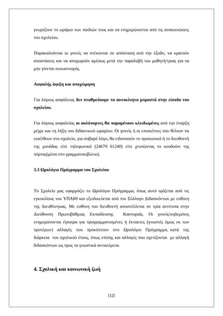 γνωρίζουν το ωράριο των παιδιών τους και να ενημερώνονται από τις ανακοινώσεις
του σχολείου.
Παρακαλούνται οι γονείς να στέκονται σε απόσταση από την έξοδο, να κρατούν
αποστάσεις και να αποχωρούν αμέσως μετά την παραλαβή του μαθητή/τριας για να
μην γίνεται συνωστισμός.
Ασφαλής άφιξη και αποχώρηση
Για λόγους ασφάλειας δεν σταθμεύουμε τα αυτοκίνητα μπροστά στην είσοδο του
σχολείου.
Για λόγους ασφαλείας οι αυλόπορτες θα παραμένουν κλειδωμένες από την έναρξη
μέχρι και τη λήξη του διδακτικού ωραρίου. Οι γονείς ή οι επισκέπτες που θέλουν να
εισέλθουν στο σχολείο, για σοβαρό λόγο, θα ειδοποιούν το προσωπικό ή το διευθυντή
της μονάδας είτε τηλεφωνικά (24670 61240) είτε χτυπώντας το κουδούνι της
πόρτας(μέσα στο γραμματοκιβώτιο).
3.3 Ωρολόγιο Πρόγραμμα του Σχολείου
Το Σχολείο μας εφαρμόζει το Ωρολόγιο Πρόγραμμα, όπως αυτό ορίζεται από τις
εγκυκλίους του ΥΠΑΙΘ και εξειδικεύεται από τον Σύλλογο Διδασκόντων με ευθύνη
της Διευθύντριας. Με ευθύνη του διευθυντή αποστέλλεται σε τρία αντίτυπα στην
Διεύθυνση Πρωτοβάθμιας Εκπαίδευσης Καστοριάς. Οι γονείς/κηδεμόνες
ενημερώνονται έγκαιρα για προγραμματισμένες ή έκτακτες (γνωστές όμως εκ των
προτέρων) αλλαγές που προκύπτουν στο Ωρολόγιο Πρόγραμμα, κατά της
διάρκεια του σχολικού έτους, όπως επίσης και αλλαγές που σχετίζονται με αλλαγή
διδασκόντων ως προς τα γνωστικά αντικείμενα.
4. Σχολική και κοινωνική ζωή
[12]
 