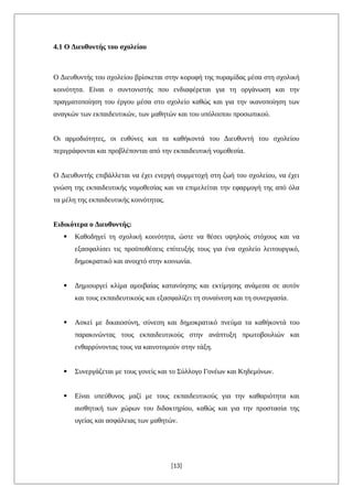 4.1 Ο Διευθυντής του σχολείου
Ο Διευθυντής του σχολείου βρίσκεται στην κορυφή της πυραμίδας μέσα στη σχολική
κοινότητα. Είναι ο συντονιστής που ενδιαφέρεται για τη οργάνωση και την
πραγματοποίηση του έργου μέσα στο σχολείο καθώς και για την ικανοποίηση των
αναγκών των εκπαιδευτικών, των μαθητών και του υπόλοιπου προσωπικού.
Οι αρμοδιότητες, οι ευθύνες και τα καθήκοντά του Διευθυντή του σχολείου
περιγράφονται και προβλέπονται από την εκπαιδευτική νομοθεσία.
Ο Διευθυντής επιβάλλεται να έχει ενεργή συμμετοχή στη ζωή του σχολείου, να έχει
γνώση της εκπαιδευτικής νομοθεσίας και να επιμελείται την εφαρμογή της από όλα
τα μέλη της εκπαιδευτικής κοινότητας.
Ειδικότερα ο Διευθυντής:
 Καθοδηγεί τη σχολική κοινότητα, ώστε να θέσει υψηλούς στόχους και να
εξασφαλίσει τις προϋποθέσεις επίτευξής τους για ένα σχολείο λειτουργικό,
δημοκρατικό και ανοιχτό στην κοινωνία.
 Δημιουργεί κλίμα αμοιβαίας κατανόησης και εκτίμησης ανάμεσα σε αυτόν
και τους εκπαιδευτικούς και εξασφαλίζει τη συναίνεση και τη συνεργασία.
 Ασκεί με δικαιοσύνη, σύνεση και δημοκρατικό πνεύμα τα καθήκοντά του
παρακινώντας τους εκπαιδευτικούς στην ανάπτυξη πρωτοβουλιών και
ενθαρρύνοντας τους να καινοτομούν στην τάξη.
 Συνεργάζεται με τους γονείς και το Σύλλογο Γονέων και Κηδεμόνων.
 Είναι υπεύθυνος μαζί με τους εκπαιδευτικούς για την καθαριότητα και
αισθητική των χώρων του διδακτηρίου, καθώς και για την προστασία της
υγείας και ασφάλειας των μαθητών.
[13]
 