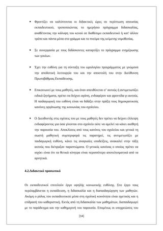  Φροντίζει να καλύπτονται οι διδακτικές ώρες σε περίπτωση απουσίας
εκπαιδευτικού, τροποποιώντας το ημερήσιο πρόγραμμα διδασκαλίας,
αναθέτοντας την κάλυψη του κενού σε διαθέσιμο εκπαιδευτικό ή κατ' άλλον
τρόπο και πάντα μέσα στο γράμμα και το πνεύμα της κείμενης νομοθεσίας.
 Σε συνεργασία με τους διδάσκοντες καταρτίζει το πρόγραμμα ενημέρωσης
των γονέων.
 Έχει την ευθύνη για τη σύνταξη του ωρολογίου προγράμματος με γνώμονα
την αποδοτική λειτουργία του και την αποστολή του στην Διεύθυνση
Πρωτοβάθμιας Εκπαίδευσης.
 Επικοινωνεί με τους μαθητές, και όταν απευθύνεται σ’ αυτούς ή αντιμετωπίζει
ειδικά ζητήματα, πρέπει να δείχνει αγάπη, ενδιαφέρον και φροντίδα γι αυτούς.
Η παιδαγωγική του ευθύνη είναι να διδάξει στην πράξη τους δημοκρατικούς
κανόνες οργάνωσης της κοινωνίας του σχολείου.
 Ο Διευθυντής στις σχέσεις του με τους μαθητές δεν πρέπει να δείχνει έλλειψη
ενδιαφέροντος για όσα γίνονται στο σχολείο ούτε να αμελεί να κάνει αισθητή
την παρουσία του. Αποκλίσεις από τους κανόνες του σχολείου και γενικά τη
σωστή μαθητική συμπεριφορά τις παρατηρεί, τις αντιμετωπίζει με
παιδαγωγική ευθύνη, κάνει τις αναγκαίες υποδείξεις, ανακαλεί στην τάξη
αυτούς που διέπραξαν παραπτώματα. Ο γενικός κανόνας ο οποίος πρέπει να
ισχύει είναι ότι τα θετικά κίνητρα είναι περισσότερο αποτελεσματικά από τα
αρνητικά.
4.2.Διδακτικό προσωπικό
Οι εκπαιδευτικοί επιτελούν έργο υψηλής κοινωνικής ευθύνης. Στο έργο τους
περιλαμβάνεται η εκπαίδευση, η διδασκαλία και η διαπαιδαγώγηση των μαθητών.
Ακόμη ο ρόλος του εκπαιδευτικού μέσα στη σχολική κοινότητα είναι ηγετικός και η
επίδρασή του καθοριστική. Εκτός από τη διδασκαλία των μαθημάτων, διαπαιδαγωγεί
με το παράδειγμα και την καθημερινή του παρουσία. Επομένως οι υποχρεώσεις του
[14]
 