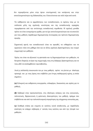 δεν περιορίζονται μόνο στην άρτια επιστημονική του κατάρτιση και στην
αποτελεσματικότητα της διδασκαλίας του. Επεκτείνονται και πολύ πέρα από αυτά.
Τα καθήκοντα και οι αρμοδιότητες των εκπαιδευτικών, οι σχέσεις τους με τα
υπόλοιπα μέλη της σχολικής κοινότητας και της εκπαιδευτικής ιεραρχίας
περιγράφονται από την αντίστοιχη εκπαιδευτική νομοθεσία. Η σχολική μονάδα
πρέπει να είναι ευνομούμενη ομάδα, για να έχει αποτελεσματικότητα και να αποτελεί
για τους μαθητές παράδειγμα δημοκρατικής λειτουργίας και πρότυπο δημοκρατικής
αγωγής.
Σημαντική αρετή του εκπαιδευτικού είναι να προωθεί, να ενθαρρύνει και να
οργανώνει τόσο στο μάθημα όσο και σε άλλες σχολικές δραστηριότητες την ενεργό
συμμετοχή των μαθητών.
Χρέος του είναι να αξιοποιεί τη φαντασία και τη δημιουργικότητα των μαθητών, να
διευρύνει διαρκώς τα όρια της συμμετοχής τους στις διάφορες δραστηριότητες και να
τους ωθεί να αναλαμβάνουν πρωτοβουλίες.
Αυτή η πολλαπλή επικοινωνία του με τους μαθητές πρέπει να γίνεται με ιδιαίτερη
προσοχή και με τους όρους που επιβάλλει μια έντιμη παιδαγωγική σχέση, η οποία
σημαίνει:
(α) Ειλικρινή και ανθρώπινη συνεργασία, ενδιαφέρον, δικαιοσύνη και αγάπη για το
μαθητή.
(β) Σεβασμό στην προσωπικότητα, στις ιδιαίτερες ανάγκες και στις κοινωνικές,
πολιτιστικές, θρησκευτικές ή φυλετικές ιδιαιτερότητες του μαθητή, πράγμα που
επιβάλλεται και από την πολυπολιτισμική συγκρότηση της σύγχρονης κοινωνίας μας.
(γ) Σταθερή στάση και επιμονή σε κανόνες κοινά αποδεκτούς, με παράλληλη
απαίτηση να υπάρχει σεβασμός σ΄ αυτούς τους κανόνες και από την πλευρά των
μαθητών.
[15]
 