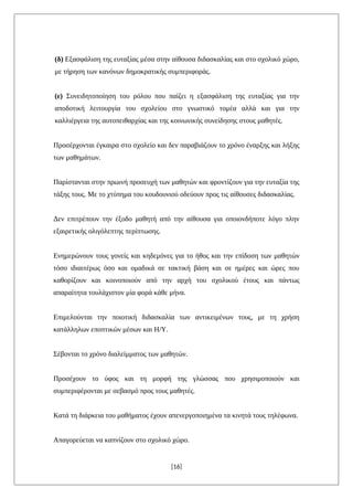 (δ) Εξασφάλιση της ευταξίας μέσα στην αίθουσα διδασκαλίας και στο σχολικό χώρο,
με τήρηση των κανόνων δημοκρατικής συμπεριφοράς.
(ε) Συνειδητοποίηση του ρόλου που παίζει η εξασφάλιση της ευταξίας για την
αποδοτική λειτουργία του σχολείου στο γνωστικό τομέα αλλά και για την
καλλιέργεια της αυτοπειθαρχίας και της κοινωνικής συνείδησης στους μαθητές.
Προσέρχονται έγκαιρα στο σχολείο και δεν παραβιάζουν το χρόνο έναρξης και λήξης
των μαθημάτων.
Παρίστανται στην πρωινή προσευχή των μαθητών και φροντίζουν για την ευταξία της
τάξης τους. Με το χτύπημα του κουδουνιού οδεύουν προς τις αίθουσες διδασκαλίας.
Δεν επιτρέπουν την έξοδο μαθητή από την αίθουσα για οποιονδήποτε λόγο πλην
εξαιρετικής ολιγόλεπτης περίπτωσης.
Ενημερώνουν τους γονείς και κηδεμόνες για το ήθος και την επίδοση των μαθητών
τόσο ιδιαιτέρως όσο και ομαδικά σε τακτική βάση και σε ημέρες και ώρες που
καθορίζουν και κοινοποιούν από την αρχή του σχολικού έτους και πάντως
απαραίτητα τουλάχιστον μία φορά κάθε μήνα.
Επιμελούνται την ποιοτική διδασκαλία των αντικειμένων τους, με τη χρήση
κατάλληλων εποπτικών μέσων και Η/Υ.
Σέβονται το χρόνο διαλείμματος των μαθητών.
Προσέχουν το ύφος και τη μορφή της γλώσσας που χρησιμοποιούν και
συμπεριφέρονται με σεβασμό προς τους μαθητές.
Κατά τη διάρκεια του μαθήματος έχουν απενεργοποιημένα τα κινητά τους τηλέφωνα.
Απαγορεύεται να καπνίζουν στο σχολικό χώρο.
[16]
 