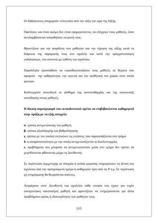 Οι διδάσκοντες αποχωρούν τελευταίοι από την τάξη την ώρα της λήξης.
Οφείλουν, και όταν ακόμη δεν είναι εφημερεύοντες, να ελέγχουν τους μαθητές, όταν
αντιλαμβάνονται οποιαδήποτε εκτροπή τους.
Φροντίζουν για την ασφάλεια των μαθητών και την τήρηση της τάξης κατά τη
διάρκεια της παραμονής τους στο σχολείο και κατά την πραγματοποίηση
εκδηλώσεων, που γίνονται με ευθύνη του σχολείου.
Παράλληλα προσπαθούν να ευαισθητοποιήσουν τους μαθητές σε θέματα που
αφορούν την καθαριότητα, την υγιεινή και την αισθητική του χώρου στον οποίο
φοιτούν.
Καλλιεργούν συνειδητά το αίσθημα της αυτοπειθαρχίας και της κοινωνικής
συνείδησης στους μαθητές.
Η δίκαιη συμπεριφορά του εκπαιδευτικού πρέπει να επιβεβαιώνεται καθημερινά
στην πράξη με τα εξής στοιχεία:
α. τρόπος αντιμετώπισης του μαθητή
β. τρόπος αξιολόγησης και βαθμολόγησης
γ. τρόπος με τον οποίον εκτονώνει τις εντάσεις, που παρουσιάζονται στο τμήμα.
δ. η αποφασιστικότητα με την οποία αντιμετωπίζονται οι δυσλειτουργίες
ε. προβλήματα που μπορούν να αντιμετωπιστούν μέσα στο τμήμα δεν πρέπει να
μεγεθύνονται φθάνοντας μέχρι τη Διεύθυνση.
Σε περίπτωση συμμετοχής σε απεργία ή στάση εργασίας ενημερώνουν τη Δ/νση του
σχολείου από την προηγούμενη ημέρα ή αυθημερόν πριν από τις 8 π.μ. Σε περίπτωση
μη ενημέρωσης θα θεωρούνται απόντες.
Αναφέρουν στον Διευθυντή του σχολείου κάθε υποψία που έχουν για τυχόν
οικογενειακή κακοποίηση μαθητή και φροντίζουν να ενημερώνονται για άλλα
προβλήματα υγείας ή ιδιαιτερότητες των μαθητών τους.
[17]
 