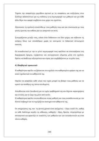 Τηρούν την απαραίτητη εχεμύθεια σχετικά με τις αποφάσεις και συζητήσεις στον
Σύλλογο Διδασκόντων για τις επιδόσεις ή τη συμπεριφορά των μαθητών και για κάθε
άλλο θέμα που αφορά συμβάντα στον χώρο του σχολείου.
Αξιοποιούν τη σχολική ιστοσελίδα με τους μαθητές τους και για επικοινωνία με τους
γονείς έχοντας την ευθύνη για ό,τι αναρτούν σε αυτή.
Συνεργάζονται μεταξύ τους, ειδικά όταν διδάσκουν στο ίδιο τμήμα, και σέβονται τις
απόψεις όλων των συναδέλφων χωρίς να υποτιμούν το διδακτικό αντικείμενο
κανενός.
Οι εκπαιδευτικοί με την εν γένει συμπεριφορά τους οφείλουν να συνεισφέρουν στη
διαμόρφωση ήρεμου, ευχάριστου και συνεργατικού κλίματος μέσα στο σχολείο.
Πρέπει να διαθέτουν αξιοπρέπεια και κύρος που συμβιβάζονται με το ρόλο τους.
4.3 Βοηθητικό προσωπικό
Η καθαρίστρια οφείλει να βρίσκεται στο σχολείο στο καθορισμένο ωράριο της και να
ασκεί σχολαστικά τα καθήκοντά της.
Οφείλει να ασφαλίζει κάθε υλικό που τυχόν μπορεί να βλάψει τους μαθητές και να
κρατά την αποθήκη της πάντα κλειδωμένη.
Απευθύνεται στον Διευθυντή για τα τυχόν προβλήματά της και δέχεται παρατηρήσεις
και εντολές για το έργο της μόνο από αυτόν.
Η καθαρίστρια οφείλει να απευθύνεται στους μαθητές και τους εκπαιδευτικούς με τον
δέοντα σεβασμό και να περιορίζεται αυστηρά στα καθήκοντά της.
Οι υποχρεώσεις της, και τη φετινή χρονιά είναι αυξημένες – λόγω covid 19-, καθώς
σε κάθε διάλλειμα αερίζει τις αίθουσες, καθαρίζει έδρες, θρανία, πληκτρολόγια με
αντισηπτικό και φροντίζει οι τουαλέτες των μαθητών και των εκπαιδευτικών να είναι
πάντα καθαρές.
[18]
 