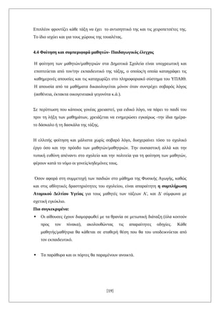 Επιπλέον φροντίζει κάθε τάξη να έχει το αντισηπτικό της και τις χειροπετσέτες της.
Το ίδιο ισχύει και για τους χώρους της τουαλέτας.
4.4 Φοίτηση και συμπεριφορά μαθητών- Παιδαγωγικός έλεγχος
Η φοίτηση των μαθητών/μαθητριών στα Δημοτικά Σχολεία είναι υποχρεωτική και
εποπτεύεται από τον/την εκπαιδευτικό της τάξης, ο οποίος/η οποία καταγράφει τις
καθημερινές απουσίες και τις καταχωρίζει στο πληροφοριακό σύστημα του ΥΠΑΙΘ.
Η απουσία από τα μαθήματα δικαιολογείται μόνον όταν συντρέχει σοβαρός λόγος
(ασθένεια, έκτακτα οικογενειακά γεγονότα κ.ά.).
Σε περίπτωση που κάποιος γονέας χρειαστεί, για ειδικό λόγο, να πάρει το παιδί του
πριν τη λήξη των μαθημάτων, χρειάζεται να ενημερώσει εγκαίρως -την ίδια ημέρα-
το δάσκαλο ή τη δασκάλα της τάξης.
Η ελλιπής φοίτηση και μάλιστα χωρίς σοβαρό λόγο, δυσχεραίνει τόσο το σχολικό
έργο όσο και την πρόοδο των μαθητών/μαθητριών. Την ουσιαστική αλλά και την
τυπική ευθύνη απέναντι στο σχολείο και την πολιτεία για τη φοίτηση των μαθητών,
φέρουν κατά το νόμο οι γονείς/κηδεμόνες τους.
Όσον αφορά στη συμμετοχή των παιδιών στο μάθημα της Φυσικής Αγωγής, καθώς
και στις αθλητικές δραστηριότητες του σχολείου, είναι απαραίτητη η συμπλήρωση
Ατομικού Δελτίου Υγείας για τους μαθητές των τάξεων Α', και Δ' σύμφωνα με
σχετική εγκύκλιο.
Πιο συγκεκριμένα:
 Οι αίθουσες έχουν διαμορφωθεί με τα θρανία σε μετωπική διάταξη (όλα κοιτούν
προς τον πίνακα), ακολουθώντας τις απαραίτητες οδηγίες. Κάθε
μαθητής/μαθήτρια θα κάθεται σε σταθερή θέση που θα του υποδεικνύεται από
τον εκπαιδευτικό.
 Τα παράθυρα και οι πόρτες θα παραμένουν ανοικτά.
[19]
 