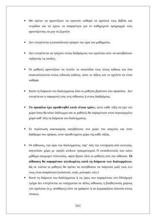  Θα πρέπει να φροντίζουν να κρατούν καθαρά τα σχολικά τους βιβλία και
τετράδια και να έχουν τα απαραίτητα για το καθημερινό πρόγραμμά τους
φροντίζοντας να μην τα ξεχνούν.
 Δεν επιτρέπεται η κατανάλωση τροφών την ώρα του μαθήματος.
 Δεν επιτρέπεται να τρέχουν στους διαδρόμους του σχολείου ούτε να κατεβαίνουν
πηδώντας τις σκάλες.
 Οι μαθητές φροντίζουν να πετούν τα σκουπίδια τους στους κάδους και όσα
ανακυκλώνονται στους ειδικούς κάδους, ώστε οι τάξεις και το σχολείο να είναι
καθαρά.
 Κατά τη διάρκεια του διαλείμματος όλοι οι μαθητές βγαίνουν στο προαύλιο. Δεν
επιτρέπεται η παραμονή τους στις αίθουσες ή στους διαδρόμους.
 Το προαύλιο έχει οριοθετηθεί κατά τέτοιο τρόπο, ώστε κάθε τάξη να έχει τον
χώρο όπου θα κάνει διάλειμμα και οι μαθητές θα παραμένουν στον συγκεκριμένο
χώρο καθ’ όλη τη διάρκεια του διαλείμματος.
 Σε περίπτωση κακοκαιρίας κατεβαίνουν στο χώρο του ισογείου και στον
διάδρομο του ορόφου, στον οριοθετημένο χώρο της κάθε τάξης.
 Οι αίθουσες, την ώρα του διαλείμματος, παρ’ όλη την επιτήρηση από εκπ/κούς,
αποτελούν χώρο με υψηλό κίνδυνο τραυματισμού. Ο εκπαιδευτικός που κάνει
μάθημα αποχωρεί τελευταίος, αφού βγουν όλοι οι μαθητές από την αίθουσα. Οι
αίθουσες θα παραμένουν κλειδωμένες κατά τη διάρκεια των διαλειμμάτων.
Ως εκ τούτου οι μαθητές θα πρέπει να συνηθίσουν να παίρνουν μαζί τους ό,τι
τους είναι απαραίτητο (κολατσιό, νερό, μπουφάν, κλπ.)
 Κατά τη διάρκεια του διαλείμματος ή τις ώρες που παραμένουν στο Ολοήμερο
τμήμα δεν επιτρέπεται να εισέρχονται σε άλλες αίθουσες ή βοηθητικούς χώρους
του σχολείου (π.χ. αποθήκες) ούτε να γράφουν ή να ζωγραφίζουν άσκοπα στους
πίνακες.
[21]
 
