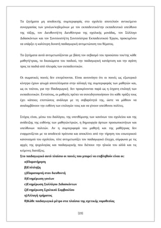 Τα ζητήματα μη αποδεκτής συμπεριφοράς στο σχολείο αποτελούν αντικείμενο
συνεργασίας των γονέων/κηδεμόνων με τον εκπαιδευτικό/την εκπαιδευτικό υπεύθυνο
της τάξης, τον Διευθυντή/τη Διευθύντρια της σχολικής μονάδας, τον Σύλλογο
Διδασκόντων και τον Συντονιστή/τη Συντονίστρια Εκπαιδευτικού Έργου, προκειμένου
να υπάρξει η καλύτερη δυνατή παιδαγωγική αντιμετώπιση του θέματος.
Τα ζητήματα αυτά αντιμετωπίζονται με βάση τον σεβασμό του προσώπου του/της κάθε
μαθητή/τριας, τα δικαιώματα του παιδιού, την παιδαγωγική κατάρτιση και την αγάπη
προς τα παιδιά από πλευράς των εκπαιδευτικών.
Οι σωματικές ποινές δεν επιτρέπονται. Είναι αυτονόητο ότι οι ποινές ως εξωτερικό
κίνητρο έχουν φτωχά αποτελέσματα στην αλλαγή της συμπεριφοράς των μαθητών και,
ως εκ τούτου, για την Παιδαγωγική δεν προκρίνονται παρά ως η έσχατη επιλογή των
εκπαιδευτικών. Εντούτοις, οι μαθητές πρέπει να συνειδητοποιήσουν ότι κάθε πράξη τους
έχει κάποιες επιπτώσεις ανάλογα με τη σοβαρότητά της, ώστε να μάθουν να
αναλαμβάνουν την ευθύνη των επιλογών τους και να γίνουν υπεύθυνοι πολίτες.
Στόχος είναι, μέσω του διαλόγου, της υπενθύμισης των κανόνων του σχολείου και της
ανάδειξης της ευθύνης των μαθητών/τριών, η δημιουργία άρτιων προσωπικοτήτων και
υπεύθυνων πολιτών. Αν η συμπεριφορά του μαθητή και της μαθήτριας δεν
εναρμονίζεται με τα αποδεκτά πρότυπα και αποκλίνει από την τήρηση του εσωτερικού
κανονισμού του σχολείου, τότε αντιμετωπίζει τον παιδαγωγικό έλεγχο, σύμφωνα με τις
αρχές της ψυχολογίας και παιδαγωγικής που διέπουν την ηλικία του αλλά και τις
κείμενες διατάξεις.
Στο παιδαγωγικό αυτό πλαίσιο οι ποινές που μπορεί να επιβληθούν είναι οι:
α)Παρατήρηση
β)Επίπληξη
γ)Παραπομπή στον διευθυντή
δ)Ενημέρωση γονέων
ε)Ενημέρωση Συλλόγου Διδασκόντων
ζ)Ενημέρωση Σχολικού Συμβουλίου
η)Αλλαγή τμήματος
θ)Κάθε παιδαγωγικό μέτρο στα πλαίσια της σχετικής νομοθεσίας
[23]
 