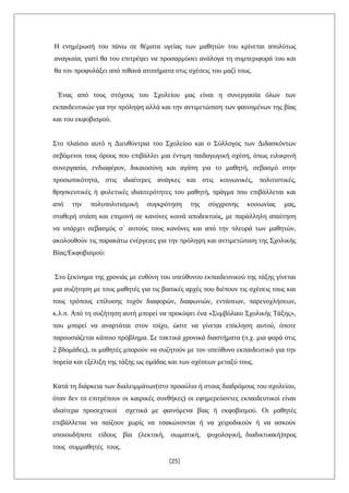 Η ενημέρωσή του πάνω σε θέματα υγείας των μαθητών του κρίνεται απολύτως
αναγκαία, γιατί θα του επιτρέψει να προσαρμόσει ανάλογα τη συμπεριφορά του και
θα τον προφυλάξει από πιθανά ατοπήματα στις σχέσεις του μαζί τους.
Ένας από τους στόχους του Σχολείου μας είναι η συνεργασία όλων των
εκπαιδευτικών για την πρόληψη αλλά και την αντιμετώπιση των φαινομένων της βίας
και του εκφοβισμού.
Στο πλαίσιο αυτό η Διευθύντρια του Σχολείου και ο Σύλλογος των Διδασκόντων
σεβόμενοι τους όρους που επιβάλλει μια έντιμη παιδαγωγική σχέση, όπως ειλικρινή
συνεργασία, ενδιαφέρον, δικαιοσύνη και αγάπη για το μαθητή, σεβασμό στην
προσωπικότητα, στις ιδιαίτερες ανάγκες και στις κοινωνικές, πολιτιστικές,
θρησκευτικές ή φυλετικές ιδιαιτερότητες του μαθητή, πράγμα που επιβάλλεται και
από την πολυπολιτισμική συγκρότηση της σύγχρονης κοινωνίας μας,
σταθερή στάση και επιμονή σε κανόνες κοινά αποδεκτούς, με παράλληλη απαίτηση
να υπάρχει σεβασμός σ΄ αυτούς τους κανόνες και από την πλευρά των μαθητών,
ακολουθούν τις παρακάτω ενέργειες για την πρόληψη και αντιμετώπιση της Σχολικής
Βίας/Εκφοβισμού:
Στο ξεκίνημα της χρονιάς με ευθύνη του υπεύθυνου εκπαιδευτικού της τάξης γίνεται
μια συζήτηση με τους μαθητές για τις βασικές αρχές που διέπουν τις σχέσεις τους και
τους τρόπους επίλυσης τυχόν διαφορών, διαφωνιών, εντάσεων, παρενοχλήσεων,
κ.λ.π. Από τη συζήτηση αυτή μπορεί να προκύψει ένα «Συμβόλαιο Σχολικής Τάξης»,
που μπορεί να αναρτάται στον τοίχο, ώστε να γίνεται επίκληση αυτού, όποτε
παρουσιάζεται κάποιο πρόβλημα. Σε τακτικά χρονικά διαστήματα (π.χ. μια φορά στις
2 βδομάδες), οι μαθητές μπορούν να συζητούν με τον υπεύθυνο εκπαιδευτικό για την
πορεία και εξέλιξη της τάξης ως ομάδας και των σχέσεων μεταξύ τους.
Κατά τη διάρκεια των διαλειμμάτων(στο προαύλιο ή στους διαδρόμους του σχολείου,
όταν δεν το επιτρέπουν οι καιρικές συνθήκες) οι εφημερεύοντες εκπαιδευτικοί είναι
ιδιαίτερα προσεχτικοί σχετικά με φαινόμενα βίας ή εκφοβισμού. Οι μαθητές
επιβάλλεται να παίζουν χωρίς να τσακώνονται ή να χειροδικούν ή να ασκούν
οποιουδήποτε είδους βία (λεκτική, σωματική, ψυχολογική, διαδικτυακή)προς
τους συμμαθητές τους.
[25]
 