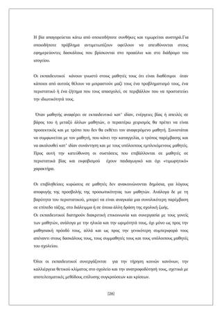 Η βία απαγορεύεται κάτω από οποιεσδήποτε συνθήκες και τιμωρείται αυστηρά.Για
οποιοδήποτε πρόβλημα αντιμετωπίζουν οφείλουν να απευθύνονται στους
εφημερεύοντες δασκάλους που βρίσκονται στο προαύλιο και στο διάδρομο του
ισογείου.
Οι εκπαιδευτικοί κάνουν γνωστό στους μαθητές τους ότι είναι διαθέσιμοι όταν
κάποιοι από αυτούς θέλουν να μοιραστούν μαζί τους ένα προβληματισμό τους, ένα
περιστατικό ή ένα ζήτημα που τους απασχολεί, σε περιβάλλον που να προστατεύει
την ιδιωτικότητά τους.
Όταν μαθητής αναφέρει σε εκπαιδευτικό κατ’ ιδίαν, ενέργειες βίας ή απειλές σε
βάρος του ή μεταξύ άλλων μαθητών, ο περαιτέρω χειρισμός θα πρέπει να είναι
προσεκτικός και με τρόπο που δεν θα εκθέτει τον αναφερόμενο μαθητή. Συνιστάται
να συμφωνείται με τον μαθητή, που κάνει την καταγγελία, ο τρόπος παρέμβασης και
να ακολουθεί κατ’ ιδίαν συνάντηση και με τους υπόλοιπους εμπλεκόμενους μαθητές.
Προς αυτή την κατεύθυνση οι συστάσεις που επιβάλλονται σε μαθητές σε
περιστατικά βίας και εκφοβισμού έχουν παιδαγωγικό και όχι «τιμωρητικό»
χαρακτήρα.
Οι επιβληθείσες κυρώσεις σε μαθητές δεν ανακοινώνονται δημόσια, για λόγους
αποφυγής της προσβολής της προσωπικότητας των μαθητών. Ανάλογα δε με τη
βαρύτητα του περιστατικού, μπορεί να είναι αναγκαία μια συνολικότερη παρέμβαση
σε επίπεδο τάξης, στο διάλειμμα ή σε όποια άλλη δράση της σχολική ζωής.
Οι εκπαιδευτικοί διατηρούν διακριτική επικοινωνία και συνεργασία με τους γονείς
των μαθητών, ανάλογα με την ηλικία και την ωριμότητά τους, όχι μόνο ως προς την
μαθησιακή πρόοδό τους, αλλά και ως προς την γενικότερη συμπεριφορά τους
απέναντι στους δασκάλους τους, τους συμμαθητές τους και τους υπόλοιπους μαθητές
του σχολείου.
Όλοι οι εκπαιδευτικοί συνεργάζονται για την τήρηση κοινών κανόνων, την
καλλιέργεια θετικού κλίματος στο σχολείο και την ανατροφοδότησή τους, σχετικά με
αποτελεσματικές μεθόδους επίλυσης συγκρούσεων και κρίσεων.
[26]
 