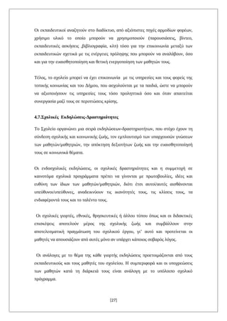 Οι εκπαιδευτικοί αναζητούν στο διαδίκτυο, από αξιόπιστες πηγές αρμοδίων φορέων,
χρήσιμο υλικό το οποίο μπορούν να χρησιμοποιούν (παρουσιάσεις, βίντεο,
εκπαιδευτικές ασκήσεις ,βιβλιογραφία, κλπ) τόσο για την επικοινωνία μεταξύ των
εκπαιδευτικών σχετικά με τις ενέργειες πρόληψης που μπορούν να αναλάβουν, όσο
και για την ευαισθητοποίηση και θετική ενεργοποίηση των μαθητών τους.
Τέλος, το σχολείο μπορεί να έχει επικοινωνία με τις υπηρεσίες και τους φορείς της
τοπικής κοινωνίας και του Δήμου, που ασχολούνται με τα παιδιά, ώστε να μπορούν
να αξιοποιήσουν τις υπηρεσίες τους τόσο προληπτικά όσο και όταν απαιτείται
συνεργασία μαζί τους σε περιπτώσεις κρίσης.
4.7.Σχολικές Εκδηλώσεις-Δραστηριότητες
Το Σχολείο οργανώνει μια σειρά εκδηλώσεων-δραστηριοτήτων, που στόχο έχουν τη
σύνδεση σχολικής και κοινωνικής ζωής, τον εμπλουτισμό των υπαρχουσών γνώσεων
των μαθητών/μαθητριών, την απόκτηση δεξιοτήτων ζωής και την ευαισθητοποίησή
τους σε κοινωνικά θέματα.
Οι ενδοσχολικές εκδηλώσεις, οι σχολικές δραστηριότητες και η συμμετοχή σε
καινοτόμα σχολικά προγράμματα πρέπει να γίνονται με πρωτοβουλίες, ιδέες και
ευθύνη των ίδιων των μαθητών/μαθητριών, διότι έτσι αυτοί/αυτές αισθάνονται
υπεύθυνοι/υπεύθυνες, αναδεικνύουν τις ικανότητές τους, τις κλίσεις τους, τα
ενδιαφέροντά τους και το ταλέντο τους.
Οι σχολικές γιορτές, εθνικές, θρησκευτικές ή άλλου τύπου όπως και οι διδακτικές
επισκέψεις αποτελούν μέρος της σχολικής ζωής και συμβάλλουν στην
αποτελεσματική πραγμάτωση του σχολικού έργου, γι’ αυτό και προτείνεται οι
μαθητές να απουσιάζουν από αυτές μόνο αν υπάρχει κάποιος σοβαρός λόγος.
Οι ανάλογες με το θέμα της κάθε γιορτής εκδηλώσεις προετοιμάζονται από τους
εκπαιδευτικούς και τους μαθητές του σχολείου. Η συμπεριφορά και οι υποχρεώσεις
των μαθητών κατά τη διάρκειά τους είναι ανάλογη με το υπόλοιπο σχολικό
πρόγραμμα.
[27]
 