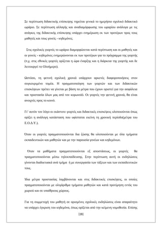 Σε περίπτωση διδακτικής επίσκεψης τηρείται γενικά το ημερήσιο σχολικό διδακτικό
ωράριο. Σε περίπτωση αλλαγής και αναδιαμόρφωσης του ωραρίου ανάλογα με τις
ανάγκες της διδακτικής επίσκεψης υπάρχει ενημέρωση εκ των προτέρων προς τους
μαθητές και τους γονείς - κηδεμόνες.
Στις σχολικές γιορτές το ωράριο διαμορφώνεται κατά περίπτωση και οι μαθητές και
οι γονείς - κηδεμόνες ενημερώνονται εκ των προτέρων για το πρόγραμμα της γιορτής
(π.χ. στις εθνικές γιορτές ορίζεται η ώρα έναρξης και η διάρκεια της γιορτής και δε
λειτουργεί το Ολοήμερο).
Ωστόσο, τη φετινή σχολική χρονιά υπάρχουν αρκετές διαφοροποιήσεις στον
συγκεκριμένο τομέα. Η πραγματοποίηση των γιορτών και των διδακτικών
επισκέψεων πρέπει να γίνεται με βάση τα μέτρα που έχουν οριστεί για την ασφάλεια
και προστασία όλων μας από τον κορωνοϊό. Οι γιορτές την φετινή χρονιά, θα είναι
ανοιχτές προς το κοινό.
Γι’ αυτόν τον λόγο οι εκάστοτε γιορτές και διδακτικές επισκέψεις υλοποιούνται όπως
ορίζει η ανάλογη κατάσταση που υφίσταται εκείνη τη χρονική περίοδο(μέτρα του
Ε.Ο.Δ.Υ.).
Όταν οι γιορτές πραγματοποιούνται δια ζώσης θα υλοποιούνται με όλα τμήματα
εκπαιδευτικών και μαθητών και με την παρουσία γονέων και κηδεμόνων.
Όταν τα μαθήματα πραγματοποιούνται εξ αποστάσεως, οι γιορτές θα
πραγματοποιούνται μέσω τηλεκπαίδευσης. Στην περίπτωση αυτή οι εκδηλώσεις
γίνονται διαδικτυακά ανά τμήμα ή με συνεργασία των τάξεων και των εκπαιδευτικών
τους.
Ίδια μέτρα προστασίας λαμβάνονται και στις διδακτικές επισκέψεις, οι οποίες
πραγματοποιούνται με ολιγάριθμα τμήματα μαθητών και κατά προτίμηση εντός του
χωριού και σε υπαίθριους χώρους.
Για τη συμμετοχή του μαθητή σε ορισμένες σχολικές εκδηλώσεις είναι απαραίτητο
να υπάρχει έγκριση του κηδεμόνα, όπως ορίζεται από την κείμενη νομοθεσία. Επίσης
[28]
 