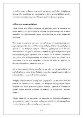 το σχολείο μπορεί να ζητήσει τη γνώμη ή την έγκριση του Γονέα – Κηδεμόνα για
κάποιες άλλες εκδηλώσεις, για τις οποίες δεν υπάρχει σχετική πρόβλεψη. Αυτή η
συνεργασία εμπεριέχει σημαντική ευθύνη και πρέπει να γίνεται με προσοχή.
4.8 Ποιότητα του σχολικού χώρου
Κοινός στόχος όλων είναι ο σεβασμός του σχολικού χώρου. Ο σεβασμός στα
περιουσιακά στοιχεία του Σχολείου, τις υποδομές, τον εξοπλισμό αλλά και το φυσικό
περιβάλλον του Σχολείου αποτελεί βασική υποχρέωση όλων των μελών της σχολικής
κοινότητας.
Όσον αφορά τον εσωτερικό κανονισμό του σχολείου για την ποιότητα του σχολικού
χώρου προτεραιότητα έχει η καλλιέργεια της αίσθησης ευθύνης στους μαθητές/τριες
σχετικά με την διατήρηση καθαρών αιθουσών, εργαστηρίων, χώρων άθλησης,
αίθουσας πολλαπλών χρήσεων, τουαλετών, υπολοίπων χώρων του σχολικού κτηρίου
και του αύλειου χώρου. Σημαντικό είναι οι μαθητές και οι μαθήτριες να σέβονται
τους χώρους που δραστηριοποιούνται να αισθάνονται ευθύνη για αυτούς και να
λειτουργούν μέσα σε ένα περιβάλλον κατάλληλο το οποίο θα βοηθήσει την
ολόπλευρη ανάπτυξη της προσωπικότητας τους .
Με το ίδιο σκεπτικό υπάρχει φροντίδα για την τάξη και την καλαισθησία στις
σχολικές αίθουσες, καθώς είναι ο ιδιαίτερος χώρος, όπου παραμένουν και εργάζονται
μαθητές/μαθήτριες και εκπαιδευτικοί πολλές ώρες.
Μαθητές διαφόρων τάξεων φιλοτεχνούν- ζωγραφίζουν με τα πινέλα τους στο
μάθημα των εικαστικών τους τοίχους των διαδρόμων και σχεδιάζουν διάφορα
παιχνίδια στον αύλειο χώρο του σχολείου, πολύτιμα εργαλεία τη συγκεκριμένη
χρονική στιγμή. Επιπλέον στολίζουν τις αίθουσες με αξιοζήλευτες ομαδικές
εργασίες.
Φθορές, ζημιές από την κακή χρήση της περιουσίας του Σχολείου αποδυναμώνουν
τις εκπαιδευτικές δυνατότητές του και παιδαγωγικά οδηγούν τον μαθητή/τη μαθήτρια
στην αντίληψη της απαξίωσης της δημόσιας περιουσίας.
[29]
 