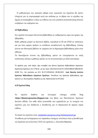 Ο μαθητής/τρια που προκαλεί φθορά στην περιουσία του Σχολείου θα πρέπει
ελέγχεται για τη συμπεριφορά αυτή και ανάλογα με το βάρος και το μέγεθος της
ζημιάς να αναλαμβάνει ο ίδιος τις ευθύνες του ενώ η δαπάνη αποκατάστασης δύναται
να βαρύνει τον κηδεμόνα του.
4.9 Βιβλιοθήκη
Στο σχολείο λειτουργεί δανειστική βιβλιοθήκη σε καθορισμένες ώρες και ημέρες της
εβδομάδας.
Κάθε μαθητής μπορεί να δανειστεί βιβλία, περιοδικά ή CD και DVD σε ποσότητες
και για όσες ημέρες ορίζουν οι υπεύθυνοι εκπαιδευτικοί της βιβλιοθήκης. Επίσης
γίνεται και δανεισμός βιβλίων σε τμήματα για τη δημιουργία βιβλιοθήκης μέσα στην
αίθουσα.
Τα δανειζόμενα έντυπα της βιβλιοθήκης πρέπει να επιστρέφονται σε καλή
κατάσταση, αλλιώς ο μαθητής οφείλει να τα αντικαταστήσει με άλλα καινούργια.
Το σχολείο μας, από πέρσι, έχει ενταχθεί στο Δίκτυο Σχολικών Βιβλιοθηκών Δημοσίων
Δημοτικών Σχολείων του Υ.ΠΑΙ.Θ. με αρ. πρωτ. Φ14/22511/Δ1/9-2-2018 (ΦΕΚ Β΄688/28-02-
2018) Υ.Α., την εγκύκλιο με Α.Π. Φ.17/139463/Δ1 28-08-2021 περί ίδρυσης Δικτύου
Σχολικών Βιβλιοθηκών Δημόσιων Σχολείων. Υπεύθυνη της σχολικής Βιβλιοθήκης έχει
οριστεί η κ. Χαντσαρίδου Παρθένα με Αρ. Πρακτικού6/12-09-2022
4.10 Σχολικό blog
Το σχολείο διαθέτει και λειτουργεί επίσημη σελίδα blog
:https://dimmesopotamias.blogspot.com στη βάση του Πανελλήνιου Σχολικού
Δικτύου (ΠΣΔ). Για κάθε άλλη ιστοσελίδα που εμφανίζεται με τα στοιχεία του
σχολείου μας στο Διαδίκτυο ο Διευθυντής και το Προσωπικό δε φέρουν καμία
ευθύνη.
Το email του σχολείου είναι: mail@dim-mesop.kas.sch.gr ή dimmes@sch.gr
Υπεύθυνος για τη διαχείριση των παραπάνω επίσημων ιστοτόπων είναι η Διευθύντρια
του Σχολείου και η Eκπ/κός Τ.Π.Ε.του σχολείου, κ. Κωτούλα Μαριάνα.
[30]
 