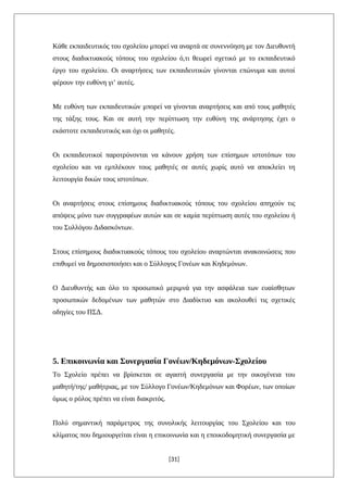 Κάθε εκπαιδευτικός του σχολείου μπορεί να αναρτά σε συνεννόηση με τον Διευθυντή
στους διαδικτυακούς τόπους του σχολείου ό,τι θεωρεί σχετικό με το εκπαιδευτικό
έργο του σχολείου. Οι αναρτήσεις των εκπαιδευτικών γίνονται επώνυμα και αυτοί
φέρουν την ευθύνη γι’ αυτές.
Με ευθύνη των εκπαιδευτικών μπορεί να γίνονται αναρτήσεις και από τους μαθητές
της τάξης τους. Και σε αυτή την περίπτωση την ευθύνη της ανάρτησης έχει ο
εκάστοτε εκπαιδευτικός και όχι οι μαθητές.
Οι εκπαιδευτικοί παροτρύνονται να κάνουν χρήση των επίσημων ιστοτόπων του
σχολείου και να εμπλέκουν τους μαθητές σε αυτές χωρίς αυτό να αποκλείει τη
λειτουργία δικών τους ιστοτόπων.
Οι αναρτήσεις στους επίσημους διαδικτυακούς τόπους του σχολείου απηχούν τις
απόψεις μόνο των συγγραφέων αυτών και σε καμία περίπτωση αυτές του σχολείου ή
του Συλλόγου Διδασκόντων.
Στους επίσημους διαδικτυακούς τόπους του σχολείου αναρτώνται ανακοινώσεις που
επιθυμεί να δημοσιοποιήσει και ο Σύλλογος Γονέων και Κηδεμόνων.
Ο Διευθυντής και όλο το προσωπικό μεριμνά για την ασφάλεια των ευαίσθητων
προσωπικών δεδομένων των μαθητών στο Διαδίκτυο και ακολουθεί τις σχετικές
οδηγίες του ΠΣΔ.
5. Επικοινωνία και Συνεργασία Γονέων/Κηδεμόνων-Σχολείου
Το Σχολείο πρέπει να βρίσκεται σε αγαστή συνεργασία με την οικογένεια του
μαθητή/της/ μαθήτριας, με τον Σύλλογο Γονέων/Κηδεμόνων και Φορέων, των οποίων
όμως ο ρόλος πρέπει να είναι διακριτός.
Πολύ σημαντική παράμετρος της συνολικής λειτουργίας του Σχολείου και του
κλίματος που δημιουργείται είναι η επικοινωνία και η εποικοδομητική συνεργασία με
[31]
 