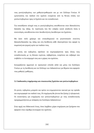 τους γονείς/κηδεμόνες των μαθητών/μαθητριών και με τον Σύλλογο Γονέων. Η
εμπιστοσύνη του παιδιού στο σχολείο ενισχύεται από τη θετική στάση των
γονέων/κηδεμόνων προς το Σχολείο και τον εκπαιδευτικό.
Για οποιοδήποτε αίτημά τους οι γονείς/κηδεμόνες απευθύνονται στον δάσκαλο/στη
δασκάλα της τάξης. Σε περίπτωση που δεν υπάρξει κοινά αποδεκτή λύση ή
συνεννόηση, απευθύνονται στον Διευθυντή/στη Διευθύντρια του Σχολείου .
Θα ήταν πολύ χρήσιμο και εποικοδομητικό να γνωστοποιούν στον/στη
δάσκαλο/δασκάλα της τάξης και στη διεύθυνση κάθε ιδιαιτερότητα που αφορά τη
σωματική και ψυχική υγεία των παιδιών τους.
Οι γονείς και κηδεμόνες οφείλουν να συμπεριφέρονται προς όλους τους
εκπαιδευτικούς με τη δέουσα ευγένεια, σοβαρότητα, ευπρέπεια και σεβασμό που
επιβάλλει το λειτούργημά τους και ο χώρος του σχολείου.
Συνεργάζονται αρμονικά σε προσωπικό επίπεδο αλλά και μέσω του Συλλόγου
Γονέων με τη Διεύθυνση και τον Σύλλογο των Διδασκόντων για θέματα που αφορούν
τους μαθητές/ μαθήτριες.
5.1 Διαδικασίες ενημέρωσης και επικοινωνίας Σχολείου και γονέων/κηδεμόνων
Οι γονείς- κηδεμόνες μπορούν και πρέπει να ενημερώνονται τακτικά για την πρόοδο
και συμπεριφορά του παιδιού τους. Η ενημέρωση θα γίνεται δια ζώσης ή τηλεφωνικά.
Οι συναντήσεις για ενημέρωση των γονέων/κηδεμόνων με τους εκπαιδευτικούς
προγραμματίζονται με απόφαση του Συλλόγου Διδασκόντων:
Στην αρχή του διδακτικού έτους, όπου λαμβάνει χώρα ενημέρωση για ζητήματα που
αφορούν στην εύρυθμη λειτουργία του σχολείου.
[32]
 