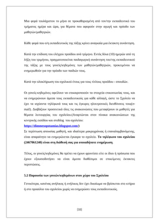 Μια φορά τουλάχιστον το μήνα σε προκαθορισμένη από τον/την εκπαιδευτικό του
τμήματος ημέρα και ώρα, για θέματα που αφορούν στην αγωγή και πρόοδο των
μαθητών/μαθητριών.
Κάθε φορά που ο/η εκπαιδευτικός της τάξης κρίνει αναγκαία μια έκτακτη συνάντηση.
Κατά την επίδοση του ελέγχου προόδου ανά τρίμηνο. Εντός δέκα (10) ημερών από τη
λήξη του τριμήνου, πραγματοποιείται παιδαγωγική συνάντηση του/της εκπαιδευτικού
της τάξης με τους γονείς/κηδεμόνες των μαθητών/μαθητριών, προκειμένου να
ενημερωθούν για την πρόοδο των παιδιών τους.
Κατά την ολοκλήρωση του σχολικού έτους για τους τίτλους προόδου - σπουδών.
Οι γονείς-κηδεμόνες οφείλουν να επικαιροποιούν τα στοιχεία επικοινωνίας τους, και
να ενημερώνουν άμεσα τους εκπαιδευτικούς για κάθε αλλαγή, ώστε το Σχολείο να
έχει τα ισχύοντα τηλέφωνά τους και τις έγκυρες ηλεκτρονικές διευθύνσεις τους(e-
mail). Διαβάζουν προσεκτικά όλες τις ανακοινώσεις που μεταφέρουν οι μαθητές για
θέματα λειτουργίας του σχολείου.(Αναρτώνται στον πίνακα ανακοινώσεων της
κεντρικής εισόδου και στoblog του σχολείου:
https://dimmesopotamias.blogspot.com/)
Σε περίπτωση απουσίας μαθητή, και ιδιαίτερα μακροχρόνιας ή επαναλαμβανόμενης,
είναι απαραίτητο να ενημερώνεται έγκαιρα το σχολείο. Το τηλέφωνο του σχολείου
(2467061240) είναι στη διάθεσή σας για οποιαδήποτε ενημέρωση.
Τέλος, οι γονείς/κηδεμόνες θα πρέπει να έχουν φροντίσει είτε οι ίδιοι ή πρόσωπα που
έχουν εξουσιοδοτήσει να είναι άμεσα διαθέσιμοι σε επικείμενες έκτακτες
περιπτώσεις.
5.2 Παρουσία των γονιών/κηδεμόνων στον χώρο του Σχολείου
Γενικότερα, κανένας ανήλικος ή ενήλικος δεν έχει δικαίωμα να βρίσκεται στο κτήριο
ή στο προαύλιο του σχολείου χωρίς να ενημερώσει τους εκπαιδευτικούς.
[33]
 