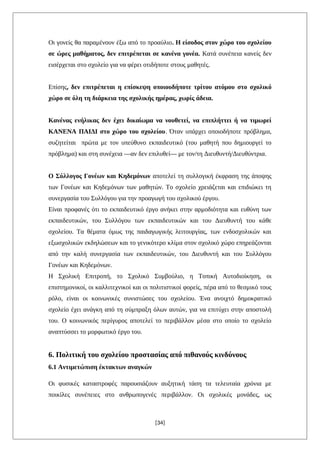 Οι γονείς θα παραμένουν έξω από το προαύλιο. Η είσοδος στον χώρο του σχολείου
σε ώρες μαθήματος, δεν επιτρέπεται σε κανένα γονέα. Κατά συνέπεια κανείς δεν
εισέρχεται στο σχολείο για να φέρει οτιδήποτε στους μαθητές.
Επίσης, δεν επιτρέπεται η επίσκεψη οποιουδήποτε τρίτου ατόμου στο σχολικό
χώρο σε όλη τη διάρκεια της σχολικής ημέρας, χωρίς άδεια.
Κανένας ενήλικας δεν έχει δικαίωμα να νουθετεί, να επιπλήττει ή να τιμωρεί
ΚΑΝΕΝΑ ΠΑΙΔΙ στο χώρο του σχολείου. Όταν υπάρχει οποιοδήποτε πρόβλημα,
συζητείται πρώτα με τον υπεύθυνο εκπαιδευτικό (του μαθητή που δημιουργεί το
πρόβλημα) και στη συνέχεια —αν δεν επιλυθεί— με τον/τη Διευθυντή/Διευθύντρια.
Ο Σύλλογος Γονέων και Κηδεμόνων αποτελεί τη συλλογική έκφραση της άποψης
των Γονέων και Κηδεμόνων των μαθητών. Το σχολείο χρειάζεται και επιδιώκει τη
συνεργασία του Συλλόγου για την προαγωγή του σχολικού έργου.
Είναι προφανές ότι το εκπαιδευτικό έργο ανήκει στην αρμοδιότητα και ευθύνη των
εκπαιδευτικών, του Συλλόγου των εκπαιδευτικών και του Διευθυντή του κάθε
σχολείου. Τα θέματα όμως της παιδαγωγικής λειτουργίας, των ενδοσχολικών και
εξωσχολικών εκδηλώσεων και το γενικότερο κλίμα στον σχολικό χώρο επηρεάζονται
από την καλή συνεργασία των εκπαιδευτικών, του Διευθυντή και του Συλλόγου
Γονέων και Κηδεμόνων.
Η Σχολική Επιτροπή, το Σχολικό Συμβούλιο, η Τοπική Αυτοδιοίκηση, οι
επιστημονικοί, οι καλλιτεχνικοί και οι πολιτιστικοί φορείς, πέρα από το θεσμικό τους
ρόλο, είναι οι κοινωνικές συνιστώσες του σχολείου. Ένα ανοιχτό δημοκρατικό
σχολείο έχει ανάγκη από τη σύμπραξη όλων αυτών, για να επιτύχει στην αποστολή
του. Ο κοινωνικός περίγυρος αποτελεί το περιβάλλον μέσα στο οποίο το σχολείο
αναπτύσσει το μορφωτικό έργο του.
6. Πολιτική του σχολείου προστασίας από πιθανούς κινδύνους
6.1 Αντιμετώπιση έκτακτων αναγκών
Οι φυσικές καταστροφές παρουσιάζουν αυξητική τάση τα τελευταία χρόνια με
ποικίλες συνέπειες στο ανθρωπογενές περιβάλλον. Οι σχολικές μονάδες, ως
[34]
 