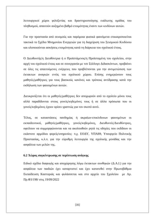 λειτουργικοί χώροι φιλοξενίας και δραστηριοποίησης ευάλωτης ομάδας του
πληθυσμού, απαιτούν αυξημένο βαθμό ετοιμότητας έναντι των κινδύνων αυτών.
Για την προστασία από σεισμούς και παρόμοια φυσικά φαινόμενα επικαιροποιείται
τακτικά το Σχέδιο Μνημονίου Ενεργειών για τη διαχείριση του Σεισμικού Κινδύνου
και υλοποιούνται ασκήσεις ετοιμότητας κατά τη διάρκεια του σχολικού έτους.
Ο Διευθυντής/η Διευθύντρια ή ο Προϊστάμενος/η Προϊσταμένη του σχολείου, στην
αρχή του σχολικού έτους και σε συνεργασία με τον Σύλλογο Διδασκόντων, προβαίνει
σε όλες τις απαιτούμενες ενέργειες που προβλέπονται για την αντιμετώπιση των
έκτακτων αναγκών εντός του σχολικού χώρου. Επίσης ενημερώνουν τους
μαθητές/μαθήτριες για τους βασικούς κανόνες και τρόπους αντίδρασης κατά την
εκδήλωση των φαινομένων αυτών.
Διευκρινίζεται ότι οι μαθητές/μαθήτριες δεν αποχωρούν από το σχολείο μόνοι τους
αλλά παραδίδονται στους γονείς/κηδεμόνες τους ή σε άλλα πρόσωπα που οι
γονείς/κηδεμόνες έχουν ορίσει γραπτώς για τον σκοπό αυτό.
Τέλος, σε καταστάσεις πανδημίας ή ακραίων-επικίνδυνων φαινομένων οι
εκπαιδευτικοί, μαθητές/μαθήτριες, γονείς/κηδεμόνες, Διευθυντές/Διευθύντριες,
οφείλουν να συμμορφώνονται και να ακολουθούν ρητά τις οδηγίες που εκδίδουν οι
εκάστοτε αρμόδιοι φορείς/υπηρεσίες: π.χ. ΕΟΔΥ, ΥΠΑΙΘ, Υπουργείο Πολιτικής
Προστασίας, κ.λ.π. για την εύρυθμη λειτουργία της σχολικής μονάδας και την
ασφάλεια των μελών της.
6.2 Χώρος συγκέντρωσης σε περίπτωση ανάγκης
Ειδικό σχέδιο διαφυγής και αποχώρησης λόγω έκτακτων συνθηκών (Δ.Α.Ι.) για την
ασφάλεια των παιδιών έχει καταρτιστεί και έχει κατατεθεί στην Πρωτοβάθμια
Εκπαίδευση Καστοριάς και φυλάσσεται και στο αρχείο του Σχολείου με Αρ.
Πρ.Φ3/198/ στις 19/09/2022
[35]
 