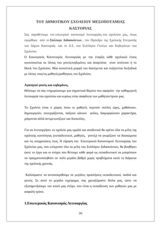 ΤΟΥ ΔΗΜΟΤΙΚΟΥ ΣΧΟΛΕΙΟΥ ΜΕΣΟΠΟΤΑΜΙΑΣ
ΚΑΣΤΟΡΙΑΣ
Σας παραθέτουμε τον εσωτερικό κανονισμό λειτουργίας του σχολείου μας, όπως
εγκρίθηκε από το Σύλλογο Διδασκόντων , τον Πρόεδρο της Σχολικής Επιτροπής
του Δήμου Καστοριάς και το Δ.Σ. του Συλλόγου Γονέων και Κηδεμόνων του
Σχολείου.
Ο Εσωτερικός Κανονισμός Λειτουργίας με την έναρξη κάθε σχολικού έτους
κοινοποιείται σε όλους του γονείς/κηδεμόνες και αναρτάται στον ιστότοπο ή το
block του Σχολείου. Μια συνοπτική μορφή του διανέμεται και συζητείται διεξοδικά
με όλους τους/τις μαθητές/μαθήτριες του Σχολείου.
Αγαπητοί γονείς και κηδεμόνες,
Θέλουμε να σας ενημερώσουμε για σημαντικά θέματα που αφορούν την καθημερινή
λειτουργία του σχολείου και κυρίως στην ασφάλεια των μαθητών/τριών μας.
Το Σχολείο είναι ο χώρος όπου οι μαθητές περνούν πολλές ώρες, μαθαίνουν,
δημιουργούν, συνεργάζονται, παίζουν κάνουν φιλίες, διαμορφώνουν χαρακτήρα,
χαίρονται αλλά αντιμετωπίζουν και δυσκολίες.
Για να λειτουργήσει το σχολείο μας ομαλά και αποδοτικά θα πρέπει όλα τα μέλη της
σχολικής κοινότητας (εκπαιδευτικοί, μαθητές, γονείς) να γνωρίζουν τα δικαιώματα
και τις υποχρεώσεις τους. Η τήρηση του Εσωτερικού Κανονισμού Λειτουργίας του
Σχολείου μας, που ενέκριναν όλα τα μέλη του Συλλόγου Διδασκόντων, θα βοηθήσει
ώστε το έργο και οι στόχοι που θέτουμε κάθε φορά ως εκπαιδευτικοί να μπορέσουν
να πραγματοποιηθούν σε πολύ μεγάλο βαθμό χωρίς προβλήματα κατά τη διάρκεια
της σχολικής χρονιάς.
Καλούμαστε να ανταποκριθούμε σε μεγάλες προκλήσεις εκπαιδευτικοί, παιδιά και
γονείς. Σε αυτό το μεγάλο εγχείρημα, σας χρειαζόμαστε δίπλα μας, ώστε να
εξυπηρετήσουμε τον κοινό μας στόχο, που είναι η εκπαίδευση των μαθητών μας με
ασφαλή τρόπο.
1.Εσωτερικός Κανονισμός Λειτουργίας
[4]
 
