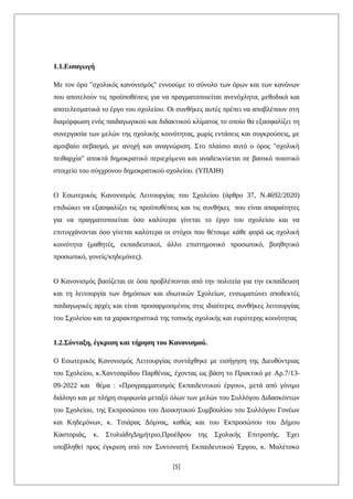 1.1.Εισαγωγή
Με τον όρο "σχολικός κανονισμός" εννοούμε το σύνολο των όρων και των κανόνων
που αποτελούν τις προϋποθέσεις για να πραγματοποιείται ανενόχλητα, μεθοδικά και
αποτελεσματικά το έργο του σχολείου. Οι συνθήκες αυτές πρέπει να αποβλέπουν στη
διαμόρφωση ενός παιδαγωγικού και διδακτικού κλίματος το οποίο θα εξασφαλίζει τη
συνεργασία των μελών της σχολικής κοινότητας, χωρίς εντάσεις και συγκρούσεις, με
αμοιβαίο σεβασμό, με ανοχή και αναγνώριση. Στο πλαίσιο αυτό ο όρος "σχολική
πειθαρχία" αποκτά δημοκρατικό περιεχόμενο και αναδεικνύεται σε βασικό ποιοτικό
στοιχείο του σύγχρονου δημοκρατικού σχολείου. (ΥΠΑΙΘ)
Ο Εσωτερικός Κανονισμός Λειτουργίας του Σχολείου (άρθρο 37, Ν.4692/2020)
επιδιώκει να εξασφαλίζει τις προϋποθέσεις και τις συνθήκες που είναι απαραίτητες
για να πραγματοποιείται όσο καλύτερα γίνεται το έργο του σχολείου και να
επιτυγχάνονται όσο γίνεται καλύτερα οι στόχοι που θέτουμε κάθε φορά ως σχολική
κοινότητα (μαθητές, εκπαιδευτικοί, άλλο επιστημονικό προσωπικό, βοηθητικό
προσωπικό, γονείς/κηδεμόνες).
Ο Κανονισμός βασίζεται σε όσα προβλέπονται από την πολιτεία για την εκπαίδευση
και τη λειτουργία των δημόσιων και ιδιωτικών Σχολείων, ενσωματώνει αποδεκτές
παιδαγωγικές αρχές και είναι προσαρμοσμένος στις ιδιαίτερες συνθήκες λειτουργίας
του Σχολείου και τα χαρακτηριστικά της τοπικής σχολικής και ευρύτερης κοινότητας
1.2.Σύνταξη, έγκριση και τήρηση του Κανονισμού.
Ο Εσωτερικός Κανονισμός Λειτουργίας συντάχθηκε με εισήγηση της Διευθύντριας
του Σχολείου, κ.Χαντσαρίδου Παρθένας, έχοντας ως βάση το Πρακτικό με Αρ.7/13-
09-2022 και θέμα : «Προγραμματισμός Εκπαιδευτικού έργου», μετά από γόνιμο
διάλογο και με πλήρη συμφωνία μεταξύ όλων των μελών του Συλλόγου Διδασκόντων
του Σχολείου, της Εκπροσώπου του Διοικητικού Συμβουλίου του Συλλόγου Γονέων
και Κηδεμόνων, κ. Τσιάρας Δόμνας, καθώς και του Eκπροσώπου του Δήμου
Καστοριάς, κ. ΣτυλιάδηΔημήτριο,Προέδρου της Σχολικής Επιτροπής. Έχει
υποβληθεί προς έγκριση από τον Συντονιστή Εκπαιδευτικού Έργου, κ. Μαλέτσκο
[5]
 