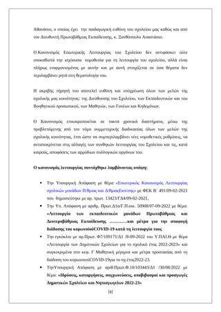 Αθανάσιο, ο οποίος έχει την παιδαγωγική ευθύνη του σχολείου μας καθώς και από
τον Διευθυντή Πρωτοβάθμιας Εκπαίδευσης, κ. Ξανθόπουλο Αναστάσιο.
Ο Κανονισμός Εσωτερικής Λειτουργίας του Σχολείου δεν αντιφάσκει ούτε
υποκαθιστά την ισχύουσα νομοθεσία για τη λειτουργία του σχολείου, αλλά είναι
πλήρως εναρμονισμένος με αυτήν και με αυτή στοιχίζεται σε όσα θέματα δεν
περιλαμβάνει ρητά στη θεματολογία του.
Η ακριβής τήρησή του αποτελεί ευθύνη και υποχρέωση όλων των μελών της
σχολικής μας κοινότητας: της Διεύθυνσης του Σχολείου, των Εκπαιδευτικών και του
Βοηθητικού προσωπικού, των Μαθητών, των Γονέων και Κηδεμόνων.
Ο Κανονισμός επικαιροποιείται σε τακτά χρονικά διαστήματα, μέσω της
προβλεπόμενης από τον νόμο συμμετοχικής διαδικασίας όλων των μελών της
σχολικής κοινότητας, έτσι ώστε να συμπεριλαμβάνει νέες νομοθετικές ρυθμίσεις, να
ανταποκρίνεται στις αλλαγές των συνθηκών λειτουργίας του Σχολείου και τις, κατά
καιρούς, αποφάσεις των αρμόδιων συλλογικών οργάνων του.
Ο κανονισμός λειτουργίας συντάχθηκε λαμβάνοντας υπόψη:
 Την Υπουργική Απόφαση με θέμα: «Εσωτερικός Κανονισμός Λειτουργίας
σχολικών μονάδων Π/θμιας και Δ/θμιαςΕκπ/σης» με ΦΕΚ Β΄ 491/09-02-2021
που δημοσιεύτηκε με αρ. πρωτ. 13423/ΓΔ4/09-02-2021,
 Την Υπ. Απόφαση με αριθμ. Πρωτ.Δ1α/Γ.Π.οικ. 50908/07-09-2022 με θέμα:
«Λειτουργία των εκπαιδευτικών μονάδων Πρωτοβάθμιας και
Δευτεροβάθμιας Εκπαίδευσης …………και μέτρα για την αποφυγή
διάδοσης του κορωνοϊούCOVID-19 κατά τη λειτουργία τους
 Την εγκύκλιο με αρ.Πρωτ. Φ7/109171/Δ1 /8-09-2022 του Υ.ΠΑΙ.Θ με θέμα
«Λειτουργία των Δημοτικών Σχολείων για το σχολικό έτος 2022-2023» και
συγκεκριμένα στο κεφ. Γ Μαθητική μέριμνα και μέτρα προστασίας από τη
διάδοση του κορωνοιούCOVID-19για το σχ.έτος2022-23.
 ΤηνΥπουργική Απόφαση με αριθ.Πρωτ.Φ.10/103443/Δ1 /30/08/2022 με
θέμα: «Ιδρύσεις, καταργήσεις, συγχωνεύσεις, υποβιβασμοί και προαγωγές
Δημοτικών Σχολείων και Νηπιαγωγείων 2022-23»
[6]
 