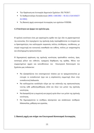  Την Οργάνωση και λειτουργία Δημοτικών Σχολείων. ΠΔ 79/2017.
 Το Καθηκοντολόγιο Εκπαιδευτικών (ΦΕΚ 1340/2002 – Φ.353.1/324/105657/
Δ1/2002)
 Τις Βασικές αρχές κανονισμού λειτουργίας των σχολείων-ΥΠΕΠΘ.
1.3.Ταυτότητα και όραμα του σχολείου μας
Η σχολική κοινότητα είναι μια οργανωμένη ομάδα που έχει όλα τα χαρακτηριστικά
της κοινωνίας. Στο περιεχόμενο της σχολικής ζωής περιλαμβάνονται τα στοιχεία και
οι δραστηριότητες που καλλιεργούν αυριανούς πολίτες ελεύθερους, υπεύθυνους, με
ενεργό συμμετοχή και κοινωνική ευαισθησία και ευθύνη, πολίτες με ισορροπημένη
και ολοκληρωμένη προσωπικότητα.
Η δημοκρατική οργάνωση της σχολικής κοινότητας προϋποθέτει κανόνες, όρια,
κατανομή ρόλων και ευθυνών, ιεραρχική διάρθρωση της ομάδας. Μέσω των
συμφωνημένων αρχών και κατευθύνσεων του Εσωτερικού Κανονισμού του
Σχολείου μας επιδιώκεται:
 Να εξασφαλίζεται ένα υποστηρικτικό πλαίσιο για να πραγματοποιείται με
επιτυχία το εκπαιδευτικό έργο και η απρόσκοπτη συμμετοχή όλων στην
εκπαιδευτική διαδικασία.
 Να καλλιεργείται κατάλληλο κλίμα για την ανάπτυξη της προσωπικότητας
του/της κάθε μαθητή/μαθήτριας αλλά και όλων των μελών της σχολικής
κοινότητας.
 Να διασφαλίζεται η σωματική και ψυχική υγεία όλων των μελών της σχολικής
κοινότητας.
 Να δημιουργούνται οι συνθήκες αξιοπρεπών και αποδοτικών συνθηκών
διδασκαλίας, μάθησης και εργασίας.
2. Βασικές αρχές και στόχοι του Εσωτερικού Κανονισμού Λειτουργίας
[7]
 