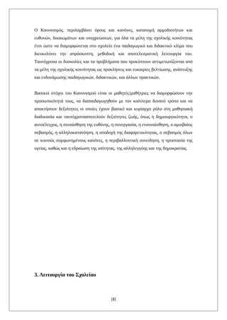 Ο Κανονισμός, περιλαμβάνει όρους και κανόνες, κατανομή αρμοδιοτήτων και
ευθυνών, δικαιωμάτων και υποχρεώσεων, για όλα τα μέλη της σχολικής κοινότητας
έτσι ώστε να διαμορφώνεται στο σχολείο ένα παιδαγωγικό και διδακτικό κλίμα που
διευκολύνει την απρόσκοπτη, μεθοδική και αποτελεσματική λειτουργία του.
Ταυτόχρονα οι δυσκολίες και τα προβλήματα που προκύπτουν αντιμετωπίζονται από
τα μέλη της σχολικής κοινότητας ως προκλήσεις και ευκαιρίες βελτίωσης, ανάπτυξης
και ενδυνάμωσης παιδαγωγικών, διδακτικών, και άλλων πρακτικών.
Βασικοί στόχοι του Κανονισμού είναι οι μαθητές/μαθήτριες να διαμορφώσουν την
προσωπικότητά τους, να διαπαιδαγωγηθούν με τον καλύτερο δυνατό τρόπο και να
αποκτήσουν δεξιότητες οι οποίες έχουν βασικό και κυρίαρχο ρόλο στη μαθησιακή
διαδικασία και ταυτόχρονααποτελούν δεξιότητες ζωής, όπως η δημιουργικότητα, ο
αυτοέλεγχος, η συναίσθηση της ευθύνης, η συνεργασία, η ενσυναίσθηση, ο αμοιβαίος
σεβασμός, η αλληλοκατανόηση, η αποδοχή της διαφορετικότητας, ο σεβασμός όλων
σε κοινούς συμφωνημένους κανόνες, η περιβαλλοντική συνείδηση, η προστασία της
υγείας, καθώς και η εδραίωση της ισότητας, της αλληλεγγύης και της δημοκρατίας.
3. Λειτουργία του Σχολείου
[8]
 