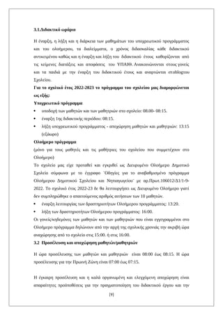 3.1.Διδακτικό ωράριο
Η έναρξη, η λήξη και η διάρκεια των μαθημάτων του υποχρεωτικού προγράμματος
και του ολοήμερου, τα διαλείμματα, ο χρόνος διδασκαλίας κάθε διδακτικού
αντικειμένου καθώς και η έναρξη και λήξη του διδακτικού έτους καθορίζονται από
τις κείμενες διατάξεις και αποφάσεις του ΥΠΑΙΘ. Ανακοινώνονται στους γονείς
και τα παιδιά με την έναρξη του διδακτικού έτους και αναρτώνται στoblogτου
Σχολείου.
Για το σχολικό έτος 2022-2023 το πρόγραμμα του σχολείου μας διαμορφώνεται
ως εξής:
Υποχρεωτικό πρόγραμμα
 υποδοχή των μαθητών και των μαθητριών στο σχολείο: 08.00- 08:15.
 έναρξη 1ης διδακτικής περιόδου: 08:15.
 λήξη υποχρεωτικού προγράμματος - αποχώρηση μαθητών και μαθητριών: 13:15
(εξάωρο)
Ολοήμερο πρόγραμμα
(μόνο για τους μαθητές και τις μαθήτριες του σχολείου που συμμετέχουν στο
Ολοήμερο)
Το σχολείο μας είχε προταθεί και εγκριθεί ως Διευρυμένο Ολοήμερο Δημοτικό
Σχολείο σύμφωνα με το έγγραφο ¨Οδηγίες για το αναβαθμισμένο πρόγραμμα
Ολοήμερου Δημοτικού Σχολείου και Νηπιαγωγείου¨ με αρ.Πρωτ.106012/Δ1/1-9-
2022. Το σχολικό έτος 2022-23 δε θα λειτουργήσει ως Διευρυμένο Ολοήμερο γιατί
δεν συμπληρώθηκε ο απαιτούμενος αριθμός αιτήσεων των 10 μαθητών.
 έναρξη λειτουργίας των δραστηριοτήτων Ολοήμερου προγράμματος: 13:20.
 λήξη των δραστηριοτήτων Ολοήμερου προγράμματος: 16:00.
Οι γονείς/κηδεμόνες των μαθητών και των μαθητριών που είναι εγγεγραμμένοι στο
Ολοήμερο πρόγραμμα δηλώνουν από την αρχή της σχολικής χρονιάς την ακριβή ώρα
αναχώρησης από το σχολείο στις 15:00. ή στις 16:00.
3.2 Προσέλευση και αποχώρηση μαθητών/μαθητριών
Η ώρα προσέλευσης των μαθητών και μαθητριών είναι 08:00 έως 08:15. Η ώρα
προσέλευσης για την Πρωινή Ζώνη είναι 07:00 έως 07:15.
Η έγκαιρη προσέλευση και η καλά οργανωμένη και ελεγχόμενη αποχώρηση είναι
απαραίτητες προϋποθέσεις για την πραγματοποίηση του διδακτικού έργου και την
[9]
 