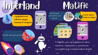 Interland
Interland
Онлайн гра для дітей
Онлайн гра для дітей
Інформатична
Інформатична
освітня галузь.
освітня галузь.
Безпека в інтернеті
Безпека в інтернеті
Matific
Matific
Міжнародний
Міжнародний
математичний
математичний
проєкт
проєкт
Онлайн збірник
Онлайн збірник
вправ та завдань
вправ та завдань
У Matific учні просуваються своїм
темпом і працюють з унікальною
послідовністю інтерактивних вправ.
 