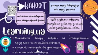 Можливість вибору завдань за стандартною
програмою чи поглиблене вивчення;
простий інтерфейс використання;
різноманітність завдань;
навчальна платформа
для актуалізації знань
доступ через веббраузер
або через додаток
сервіс дозволяє створити
опитування у вигляді змагаеь
між здобувачами освіти
Learning.ua
Learning.ua
 