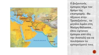 Ο βυζαντινός
έμπορος πήρε τον
δρόμο της
επιστροφής . Θα
πήγαινε στην
Τραπεζούντα , το
μεγάλο λιμάνι στη
Μαύρη Θάλασσα ,
όπου έφταναν
έμποροι από όλη
την Ανατολή για να
πουλήσουν τα
εμπορεύματά τους
 