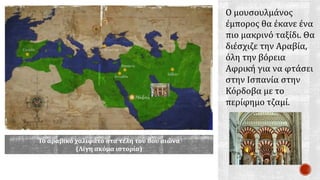 Ο μουσουλμάνος
έμπορος θα έκανε ένα
πιο μακρινό ταξίδι. Θα
διέσχιζε την Αραβία,
όλη την βόρεια
Αφρική για να φτάσει
στην Ισπανία στην
Κόρδοβα με το
περίφημο τζαμί.
Το αραβικό χαλιφάτο στα τέλη του 8ου αιώνα
(Λίγη ακόμα ιστορία)
 