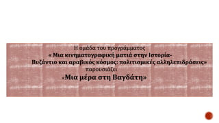 Η ομάδα του προγράμματος
« Μια κινηματογραφική ματιά στην Ιστορία-
Βυζάντιο και αραβικός κόσμος: πολιτισμικές αλληλεπιδράσεις»
παρουσιάζει
«Μια μέρα στη Βαγδάτη»
 