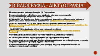 ΒΙΒΛΙΟΓΡΑΦΙΑ - ΔΙΚΤΥΟΓΡΑΦΙΑ
▪ Μεσαιωνική και Νεότερη Ιστορία (Β΄ Γυμνασίου)
▪ Θεματικός φάκελος «Βυζάντιο και αραβικός κόσμος: πολιτισμικές
αλληλεπιδράσεις», επιμέλεια Μαρία Βλαχάκη
▪ ΑΡΧΑΙΟΛΟΓΙΑ: Άραβες και Βυζάντιο, πόλεμος και ειρήνη - Μια ιστορία αγάπης -
μίσους αλλά και πολιτιστικών ανταλλαγών ( https://tinyurl.com/yrms265b)
▪ Τα Νέα : Αραβικές λέξεις που έχουν κατακτήσει την ελληνική γλώσσα
(https://www.tanea.gr/2019/04/12/media/aravikes-lekseis-pou-exoun-kataktisei-tin-
elliniki-glossa/)
▪ ΚΑΘΗΜΕΡΙΝΗ: Αραβικές λέξεις στο ελληνικό λεξιλόγιο
(https://www.kathimerini.com.cy/gr/politismos/arabikes-lexeis-sto-elliniko-
lexilogio)
▪ ΦΩΤΟΓΡΑΦΙΕΣ ΕΚΘΕΜΑΤΩΝ ΤΟΥ ΜΟΥΣΕΙΟΥ ΙΣΛΑΜΙΚΗΣ ΤΕΧΝΗΣ
▪ Οι εικόνες του comic δημιουργήθηκαν με τη βοήθεια του pixton
▪ Οι εικόνες από την αγορά στη Βαγδάτη δημιουργήθηκαν με τη βοήθεια της τεχνητής
νοημοσύνης από τον μαθητή Άγγελο Κουτούπη
▪ Χρησιμοποιήθηκαν φωτογραφίες του μαθητή Μιχάλη Κοτρωνάκου από τα
κινηματογραφικά εργαστήρια
 