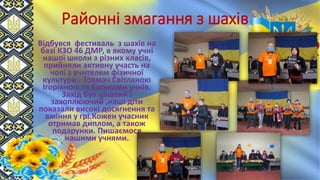 Районні змагання з шахів
Відбувся фестиваль з шахів на
базі КЗО 46 ДМР, в якому учні
нашої школи з різних класів,
прийняли активну участь на
чолі з вчителем фізичної
культури - Товмач Світланою
Ігорівною та батьками учнів.
Захід був цікавий і
захоплюючий ,наші діти
показали високі досягнення та
вміння у грі.Кожен учасник
отримав диплом, а також
подарунки. Пишаємося
нашими учнями.
 