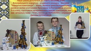 Наша школа долучилася до участі у міському етапі
Всеукраїнського новорічно - різдвяного конкурсу - виставки
"Новорічна композиція"- Мама, Жежела Ірина Володимирівна
разом зі своїми хлопчиками Ярославом та Ростиславом, учнями
3-го класу, підготували неперевершену зимову композицію, яка
має актуальну назву : "П'ять хвилин до ПЕРЕМОГИ « і отримали
Диплом ПЕРЕМОЖЦІВ
 