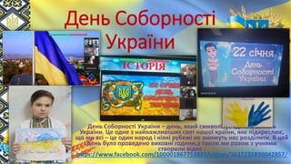 День Соборності
України
День Соборності України – день, який символізує єдність земель
України. Це одне з найважливіших свят нашої країни, яке підкреслює,
що ми всі – це один народ і ніякі рубежі не зможуть нас розділити. В цей
день було проведено виховні години,а також ми разом з учнями
створили відео :
https://www.facebook.com/100001867753883/videos/1637235890042857/
 