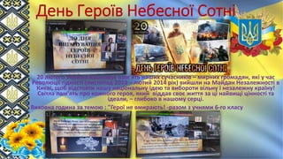 День Героїв Небесної Сотні
20 лютого Україна вшановує пам’ять наших сучасників – мирних громадян, які у час
Революції гідності (листопад 2013 – лютий 2014 рік) вийшли на Майдан Незалежності в
Києві, щоб відстояти нашу національну ідею та вибороти вільну і незалежну країну!
Світла пам’ять про кожного героя, який віддав своє життя за ці найвищі цінності та
ідеали, – глибоко в нашому серці.
Виховна година за темою : "Герої не вмирають! -разом з учнями 6-го класу
 