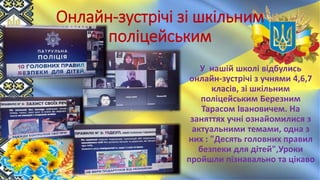 Онлайн-зустрічі зі шкільним
поліцейським
У нашій школі відбулись
онлайн-зустрічі з учнями 4,6,7
класів, зі шкільним
поліцейським Березним
Тарасом Івановичем. На
заняттях учні ознайомилися з
актуальними темами, одна з
них : "Десять головних правил
безпеки для дітей",Уроки
пройшли пізнавально та цікаво
 