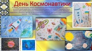 День Космонавтики
12 квітня - Всесвітній день авіації і космонавтики (Міжнародний день польоту людини в
космос)У нашій школі було проведено виховну годину, яку провела Ходосенко Ольга
Юріївна.Діти разом з вчителем знайомилися зУкраїнським космонавтом Леонідом
Каденюком, дізналися про їжу та сон космонавтів у космосі, пригадали назви планет сонячної
системи. Учні підготували малюнки до дня космонавтики
 