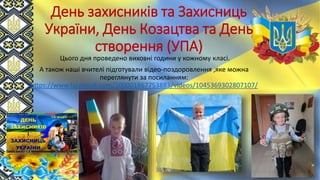День захисників та Захисниць
України, День Козацтва та День
створення (УПА)
Цього дня проведено виховні години у кожному класі.
А також наші вчителі підготували відео-поздоровлення ,яке можна
переглянути за посиланням:
https://www.facebook.com/100001867753883/videos/1045369302807107/
 