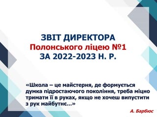 «Школа – це майстерня, де формується
думка підростаючого покоління, треба міцно
тримати її в руках, якщо не хочеш випустити
з рук майбутнє…»
А. Барбюс
ЗВІТ ДИРЕКТОРА
Полонського ліцею №1
ЗА 2022-2023 Н. Р.
 