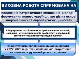 Пріоритетними напрямками виховної роботи
у 2022-2023 н. р. були національно-патріотичне
виховання та духовний розвиток дитини
ВИХОВНА РОБОТА СПРЯМОВАНА НА
посилення патріотичного виховання молоді –
формування нового українця, що діє на основі
національних та європейських цінностей
«Формування патріотичних та громадянських якостей,
морально - етичних принципів особистості у здобувачів
освіти в умовах Нової української школи»
 