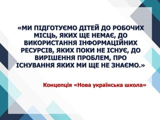 «МИ ПІДГОТУЄМО ДІТЕЙ ДО РОБОЧИХ
МІСЦЬ, ЯКИХ ЩЕ НЕМАЄ, ДО
ВИКОРИСТАННЯ ІНФОРМАЦІЙНИХ
РЕСУРСІВ, ЯКИХ ПОКИ НЕ ІСНУЄ, ДО
ВИРІШЕННЯ ПРОБЛЕМ, ПРО
ІСНУВАННЯ ЯКИХ МИ ЩЕ НЕ ЗНАЄМО.»
Концепція «Нова українська школа»
 