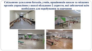 Спільними зусиллями батьків, учнів, працівників школи та місцевих
органів управління у школі обладнано 2 укриття, які забезпечені всім
необхідним для перебування та навчання
 