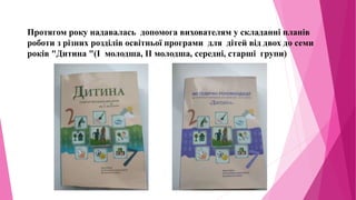 Протягом року надавалась допомога вихователям у складанні планів
роботи з різних розділів освітньої програми для дітей від двох до семи
років "Дитина "(І молодша, ІІ молодша, середні, старші групи)
 