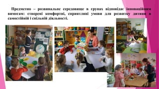 Предметно – розвивальне середовище в групах відповідає інноваційним
вимогам: створені комфортні, сприятливі умови для розвитку дитини в
самостійній і спільній діяльності.
 