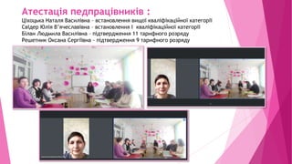 Атестація педпрацівників :
Ціхоцька Наталя Василівна – встановлення вищої кваліфікаційної категорії
Свідер Юлія В’ячеславівна – встановлення І кваліфікаційної категорії
Білан Людмила Василівна – підтвердження 11 тарифного розряду
Решетник Оксана Сергіївна - підтвердження 9 тарифного розряду
 