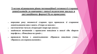 З метою підвищення рівня мотиваційної готовності старших
дошкільників до навчання у школі педагогами закладу в
дистанційному форматі було проведено:
 впродовж року вихователі старших груп проводили зі старшими
дошкільниками цикл занять «Скоро до школи»;
 систематично читали літературні твори про школу;
 знайомили вихованців з правилами поведінки в школі «Як збирати
портфель», «Поведінка на уроці» ;
 проводили бесіди з дошкільниками: «Правила поведінки учня»,
«Правила для першокласників»;
 