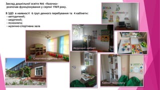 Заклад дошкільної освіти №6 «Казочка»
розпочав функціонування у серпні 1969 року.
В ЗДО в наявності 6 груп денного перебування та 4 кабінети:
- методичний;
- медичний;
- психолога;
- музично-спортивна зала
Спортивно-музична зала
Медичний кабінет
Кабінет психолога
 